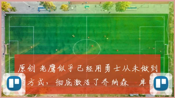 原创 老鹰似乎已经用勇士从未做到的方式，彻底激活了乔纳森・库明加