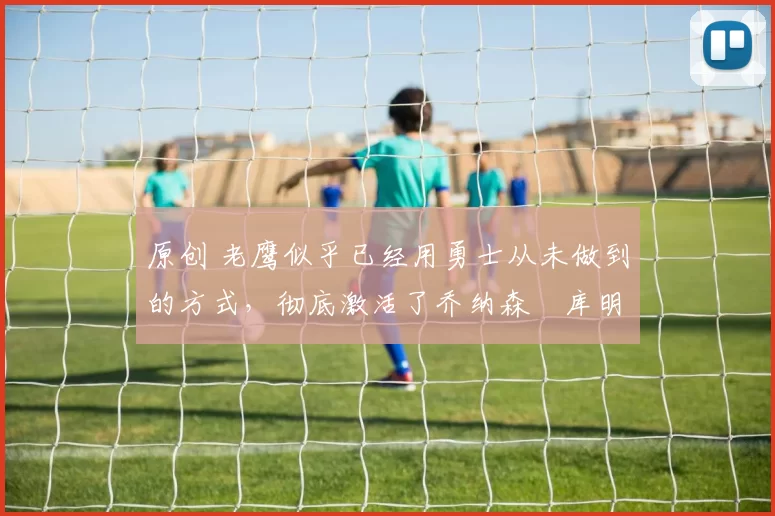 原创 老鹰似乎已经用勇士从未做到的方式，彻底激活了乔纳森・库明加