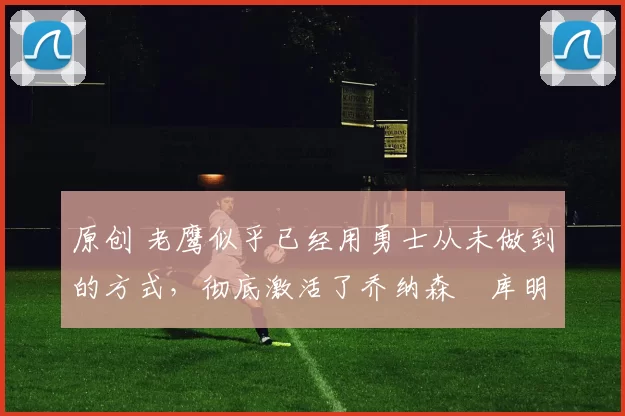 原创 老鹰似乎已经用勇士从未做到的方式，彻底激活了乔纳森・库明加