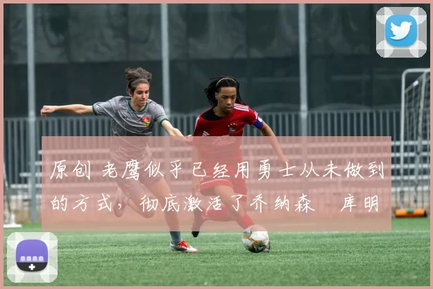 原创 老鹰似乎已经用勇士从未做到的方式,彻底激活了乔纳森・库明加