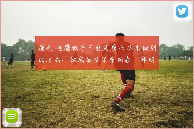 原创 老鹰似乎已经用勇士从未做到的方式，彻底激活了乔纳森・库明加