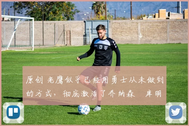 原创 老鹰似乎已经用勇士从未做到的方式,彻底激活了乔纳森・库明加