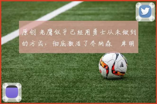 原创 老鹰似乎已经用勇士从未做到的方式，彻底激活了乔纳森・库明加