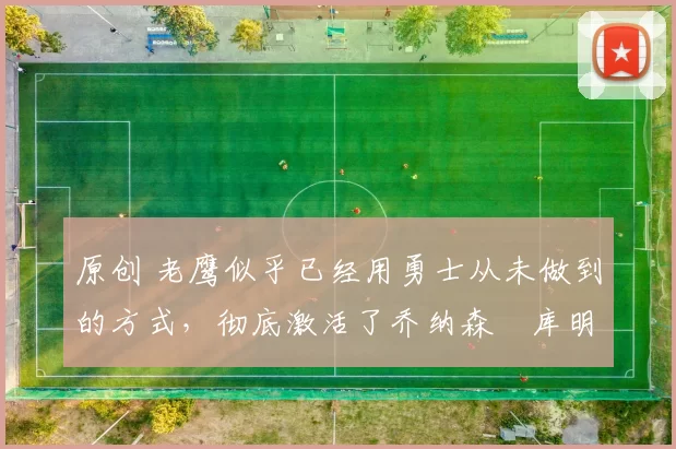 原创 老鹰似乎已经用勇士从未做到的方式,彻底激活了乔纳森・库明加