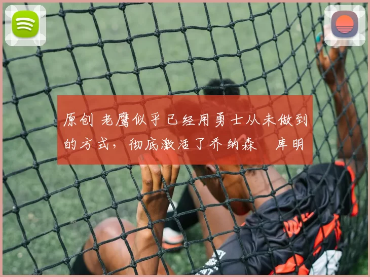 原创 老鹰似乎已经用勇士从未做到的方式，彻底激活了乔纳森・库明加