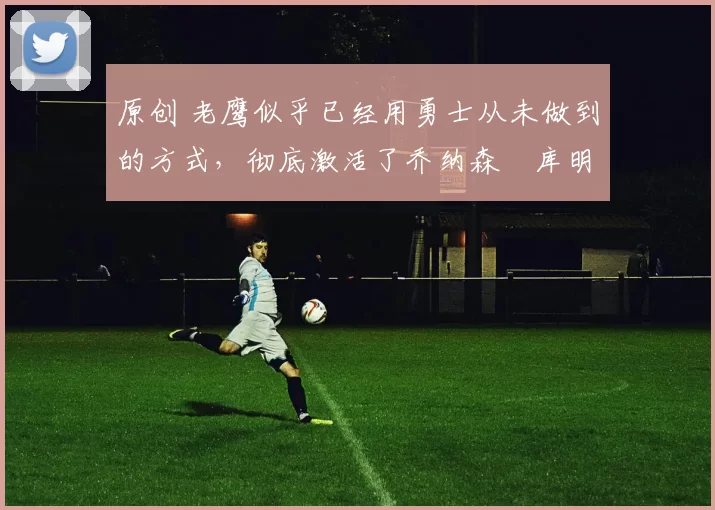 原创 老鹰似乎已经用勇士从未做到的方式，彻底激活了乔纳森・库明加