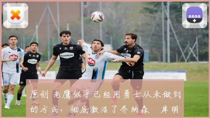 原创 老鹰似乎已经用勇士从未做到的方式,彻底激活了乔纳森・库明加