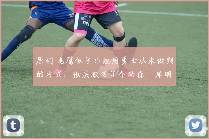 原创 老鹰似乎已经用勇士从未做到的方式，彻底激活了乔纳森・库明加