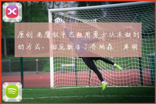 原创 老鹰似乎已经用勇士从未做到的方式，彻底激活了乔纳森・库明加