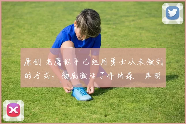 原创 老鹰似乎已经用勇士从未做到的方式,彻底激活了乔纳森・库明加