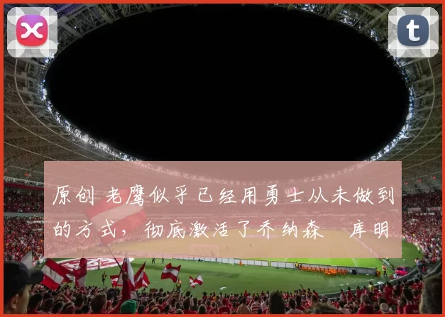 原创 老鹰似乎已经用勇士从未做到的方式,彻底激活了乔纳森・库明加