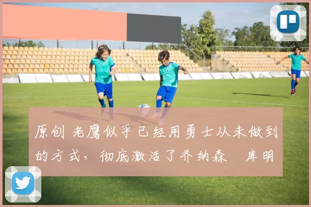 原创 老鹰似乎已经用勇士从未做到的方式,彻底激活了乔纳森・库明加