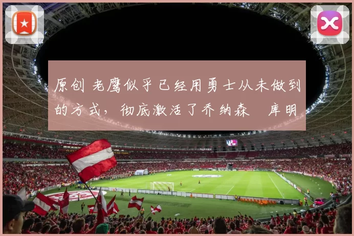 原创 老鹰似乎已经用勇士从未做到的方式，彻底激活了乔纳森・库明加