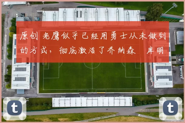 原创 老鹰似乎已经用勇士从未做到的方式,彻底激活了乔纳森・库明加