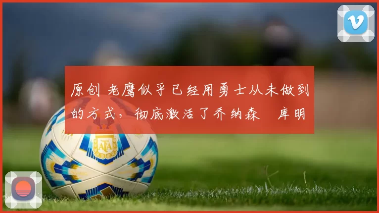 原创 老鹰似乎已经用勇士从未做到的方式，彻底激活了乔纳森・库明加