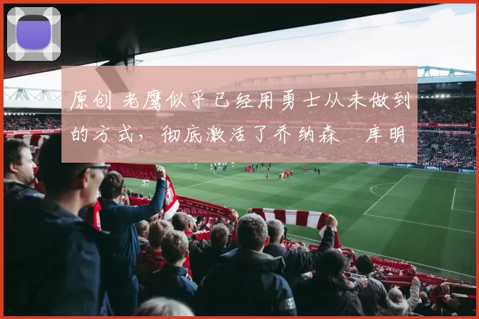 原创 老鹰似乎已经用勇士从未做到的方式，彻底激活了乔纳森・库明加