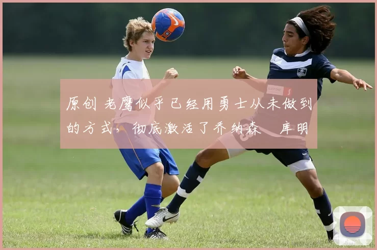 原创 老鹰似乎已经用勇士从未做到的方式,彻底激活了乔纳森・库明加