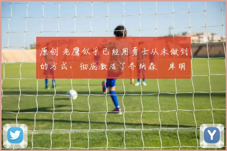 原创 老鹰似乎已经用勇士从未做到的方式，彻底激活了乔纳森・库明加