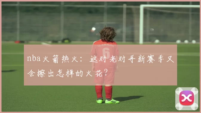 nba火箭热火：这对老对手新赛季又会擦出怎样的火花？