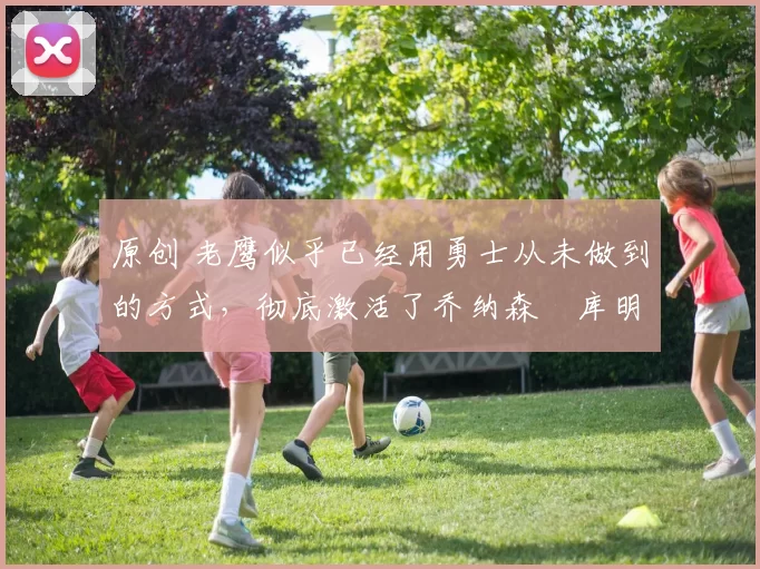 原创 老鹰似乎已经用勇士从未做到的方式，彻底激活了乔纳森・库明加