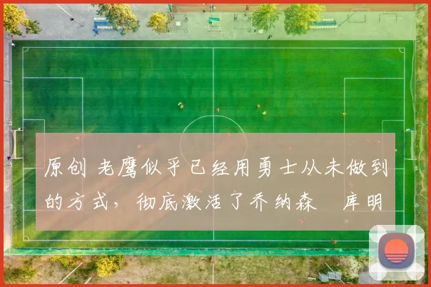 原创 老鹰似乎已经用勇士从未做到的方式,彻底激活了乔纳森・库明加