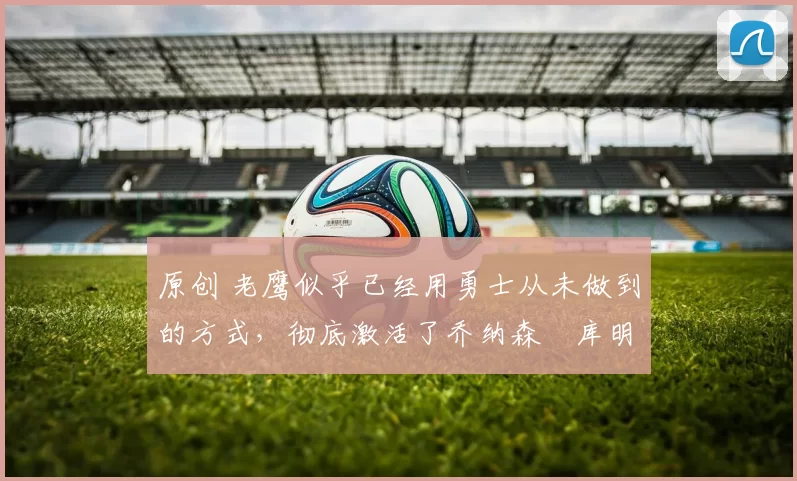 原创 老鹰似乎已经用勇士从未做到的方式,彻底激活了乔纳森・库明加