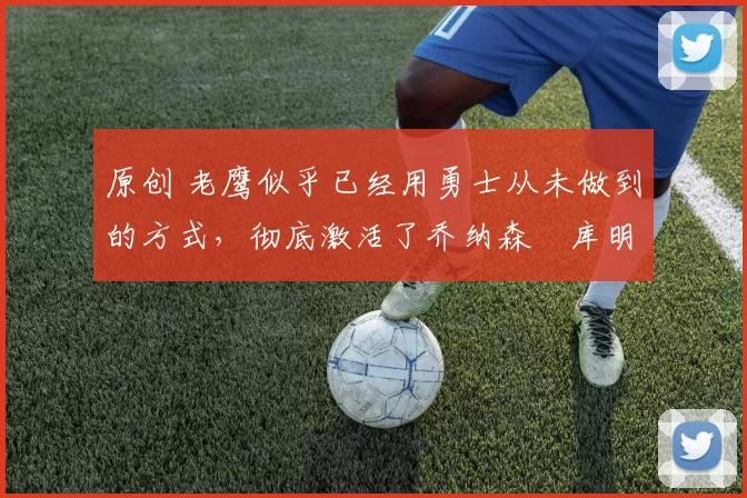 原创 老鹰似乎已经用勇士从未做到的方式，彻底激活了乔纳森・库明加