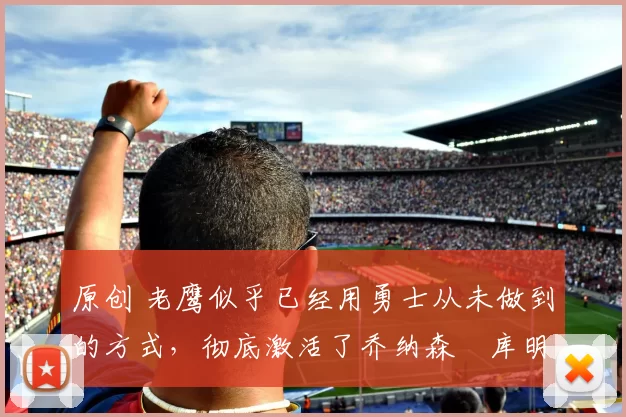 原创 老鹰似乎已经用勇士从未做到的方式，彻底激活了乔纳森・库明加