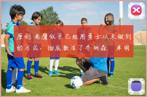 原创 老鹰似乎已经用勇士从未做到的方式,彻底激活了乔纳森・库明加