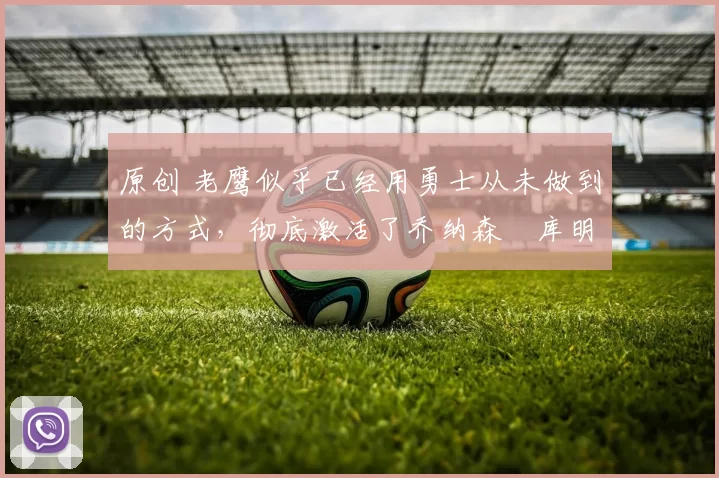 原创 老鹰似乎已经用勇士从未做到的方式，彻底激活了乔纳森・库明加