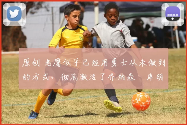 原创 老鹰似乎已经用勇士从未做到的方式，彻底激活了乔纳森・库明加