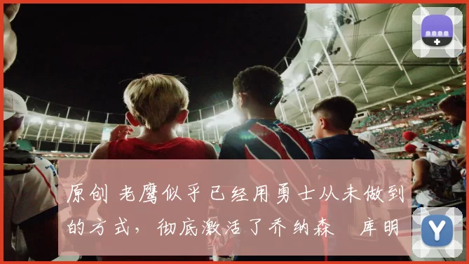 原创 老鹰似乎已经用勇士从未做到的方式,彻底激活了乔纳森・库明加