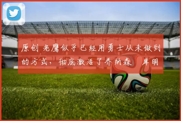 原创 老鹰似乎已经用勇士从未做到的方式，彻底激活了乔纳森・库明加