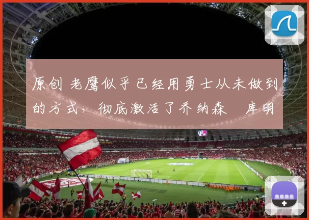 原创 老鹰似乎已经用勇士从未做到的方式，彻底激活了乔纳森・库明加