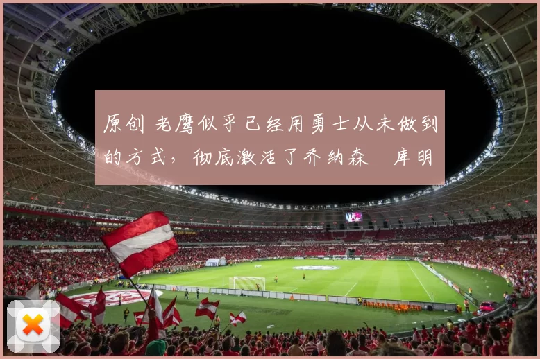 原创 老鹰似乎已经用勇士从未做到的方式，彻底激活了乔纳森・库明加