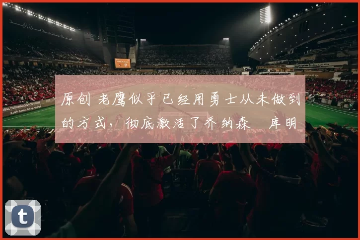 原创 老鹰似乎已经用勇士从未做到的方式，彻底激活了乔纳森・库明加