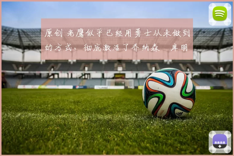 原创 老鹰似乎已经用勇士从未做到的方式，彻底激活了乔纳森・库明加