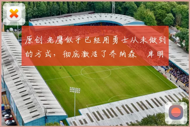 原创 老鹰似乎已经用勇士从未做到的方式，彻底激活了乔纳森・库明加