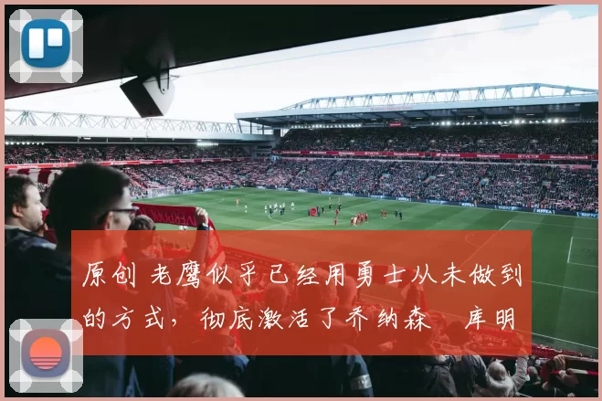 原创 老鹰似乎已经用勇士从未做到的方式，彻底激活了乔纳森・库明加