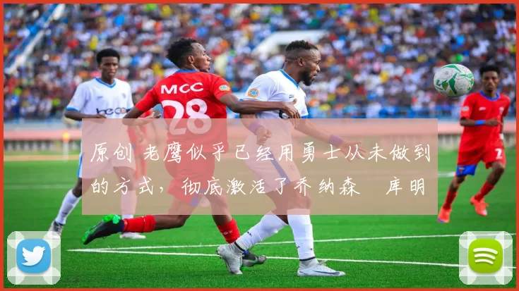 原创 老鹰似乎已经用勇士从未做到的方式,彻底激活了乔纳森・库明加