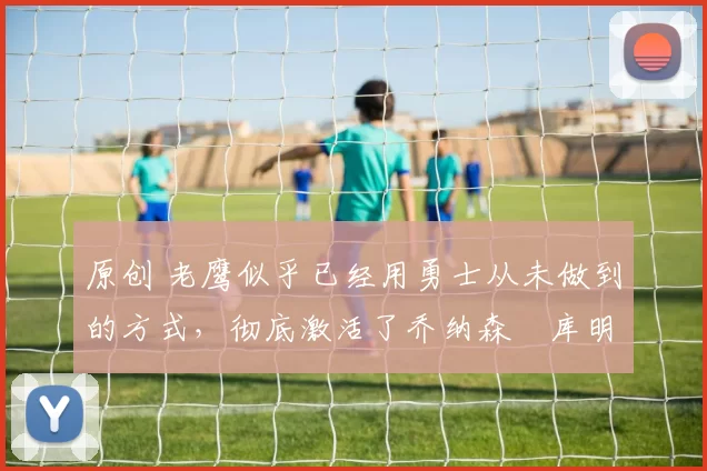 原创 老鹰似乎已经用勇士从未做到的方式,彻底激活了乔纳森・库明加