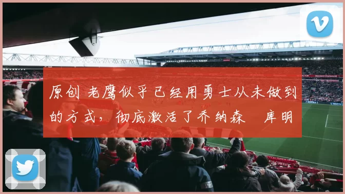 原创 老鹰似乎已经用勇士从未做到的方式，彻底激活了乔纳森・库明加