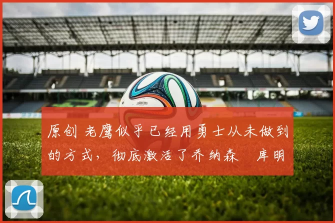 原创 老鹰似乎已经用勇士从未做到的方式，彻底激活了乔纳森・库明加