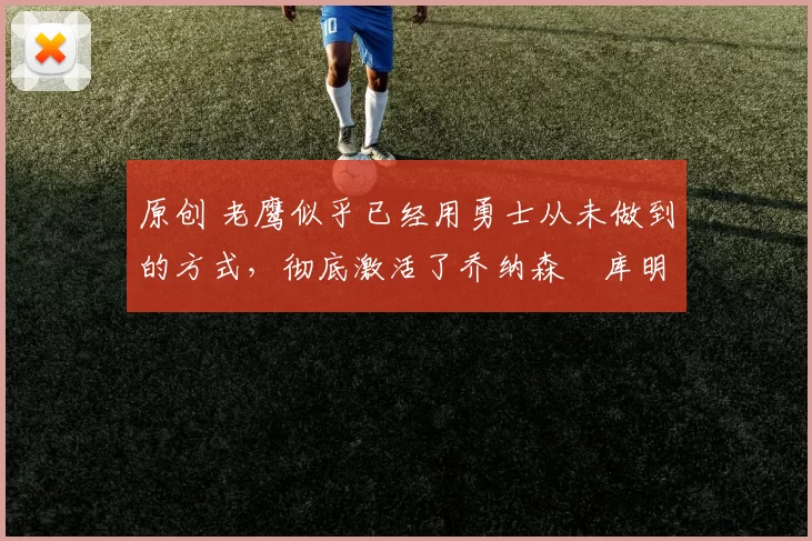 原创 老鹰似乎已经用勇士从未做到的方式，彻底激活了乔纳森・库明加