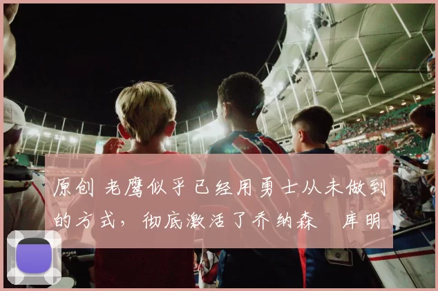 原创 老鹰似乎已经用勇士从未做到的方式，彻底激活了乔纳森・库明加