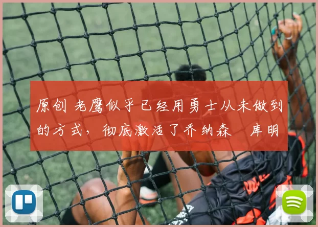 原创 老鹰似乎已经用勇士从未做到的方式,彻底激活了乔纳森・库明加