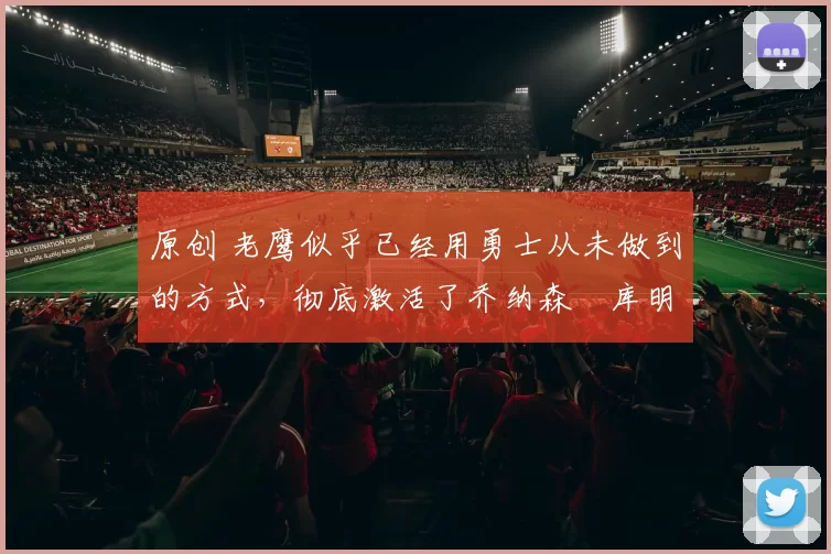 原创 老鹰似乎已经用勇士从未做到的方式,彻底激活了乔纳森・库明加