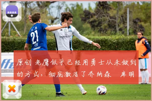 原创 老鹰似乎已经用勇士从未做到的方式,彻底激活了乔纳森・库明加