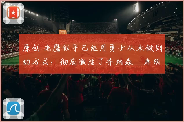 原创 老鹰似乎已经用勇士从未做到的方式，彻底激活了乔纳森・库明加