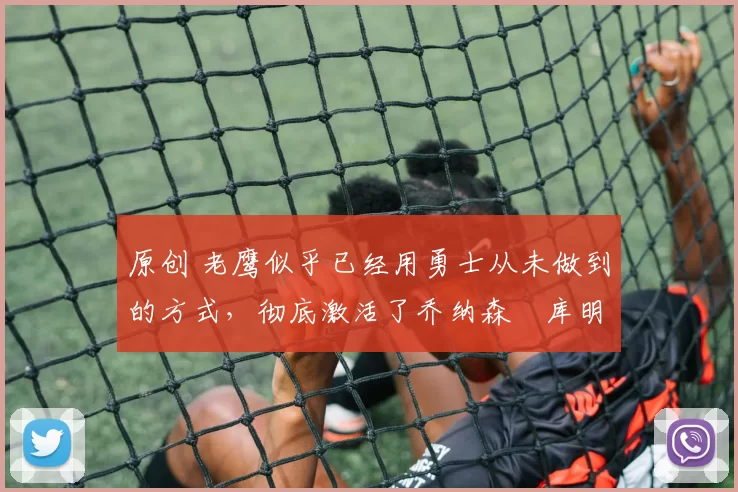 原创 老鹰似乎已经用勇士从未做到的方式，彻底激活了乔纳森・库明加